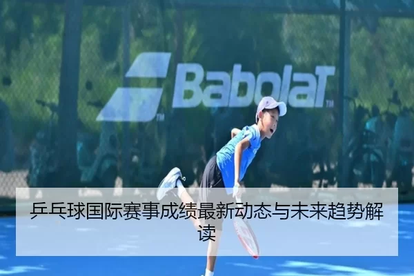 乒乓球国际赛事成绩最新动态与未来趋势解读