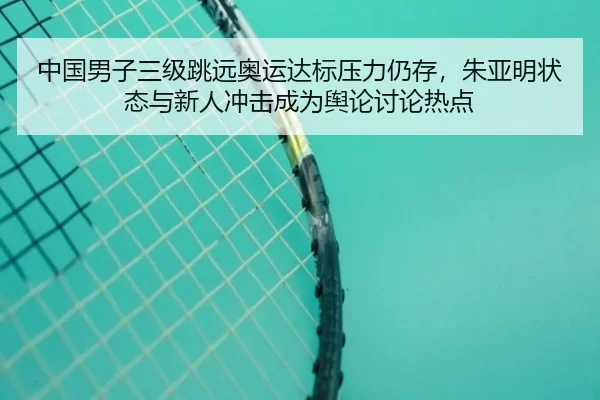 中国男子三级跳远奥运达标压力仍存，朱亚明状态与新人冲击成为舆论讨论热点